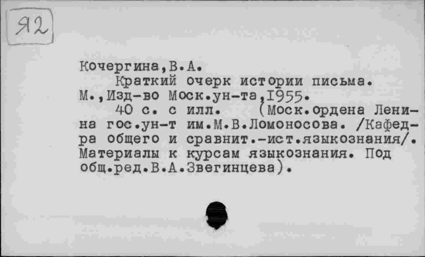 ﻿Кочергина,В.А.
Краткий очерк истории письма.
М.,Изд-во Моск.ун-та,1955.
40 с. с илл.	(Моск.ордена Лени-
на гос.ун-т им.М.В.Ломоносова. /Кафедра общего и сравнит.-ист.языкознания/. Материалы к курсам языкознания. Под общ.ред.В.А.Звегинцева)•